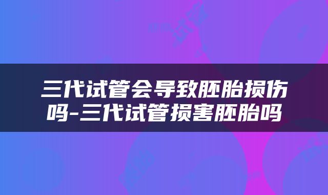 三代试管会导致胚胎损伤吗-三代试管损害胚胎吗