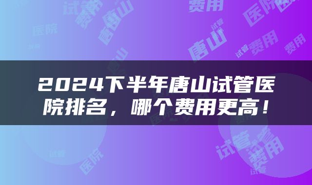 2024下半年唐山试管医院排名，哪个费用更高！