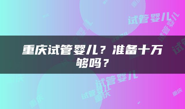 重庆试管婴儿？准备十万够吗？