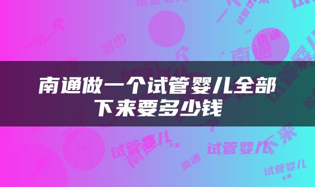 南通做一个试管婴儿全部下来要多少钱
