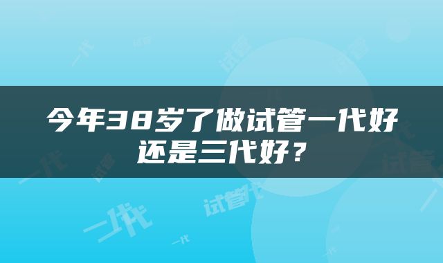 今年38岁了做试管一代好还是三代好？