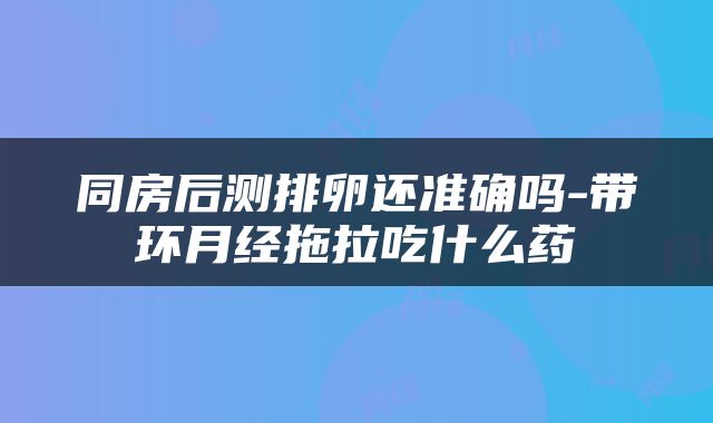 同房后测排卵还准确吗-带环月经拖拉吃什么药