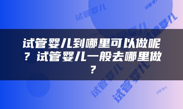 试管婴儿到哪里可以做呢？试管婴儿一般去哪里做？