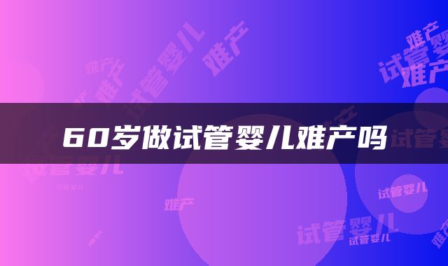 60岁做试管婴儿难产吗