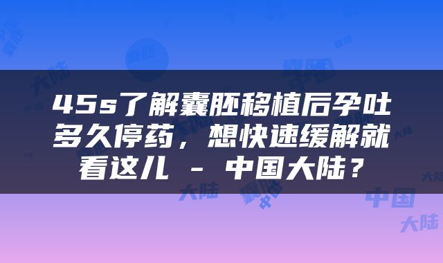 45s了解囊胚移植后孕吐多久停药，想快速缓解就看这儿 - 中国大陆？