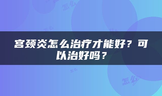 宫颈炎怎么治疗才能好？可以治好吗？