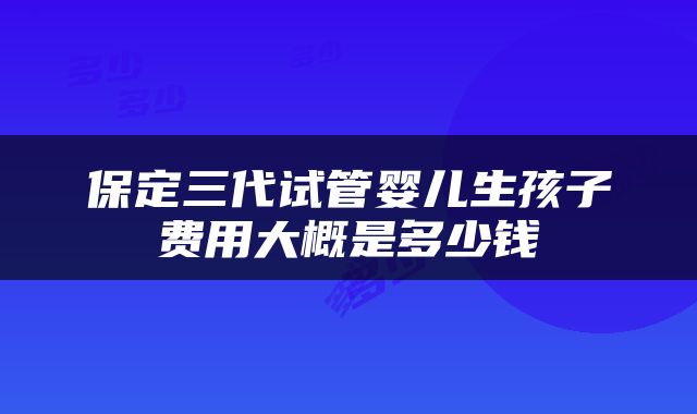 保定三代试管婴儿生孩子费用大概是多少钱