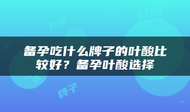 备孕吃什么牌子的叶酸比较好？备孕叶酸选择