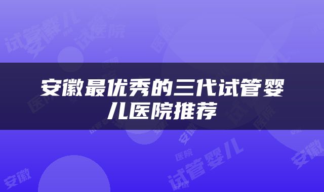 安徽最优秀的三代试管婴儿医院推荐