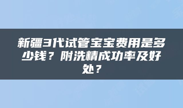 新疆3代试管宝宝费用是多少钱？附洗精成功率及好处？