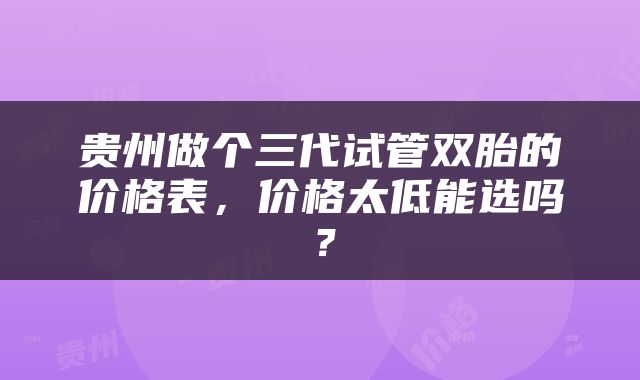 贵州做个三代试管双胎的价格表，价格太低能选吗？