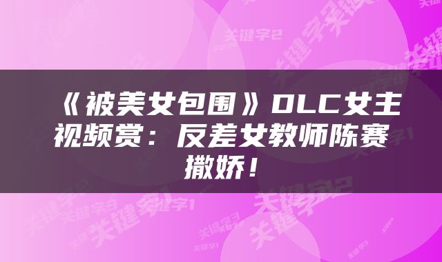 《被美女包围》DLC女主视频赏：反差女教师陈赛撒娇！