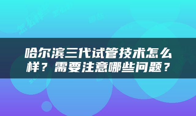 哈尔滨三代试管技术怎么样？需要注意哪些问题？