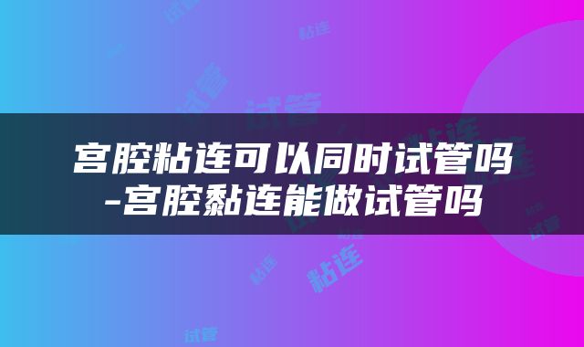 宫腔粘连可以同时试管吗-宫腔黏连能做试管吗