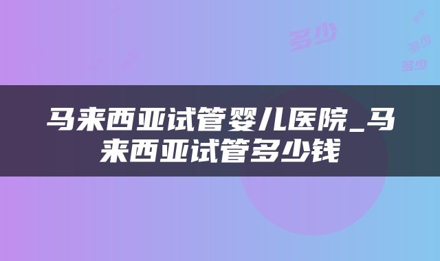 马来西亚试管婴儿医院_马来西亚试管多少钱
