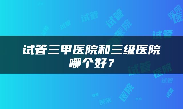 试管三甲医院和三级医院哪个好？
