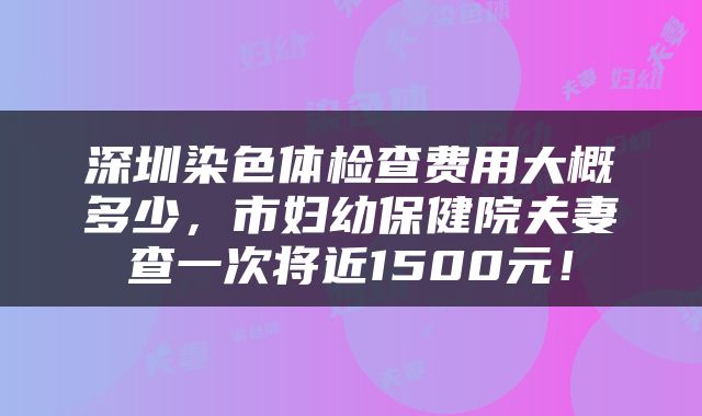 深圳染色体检查费用大概多少，市妇幼保健院夫妻查一次将近1500元！