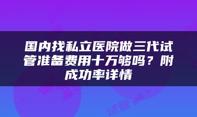 国内找私立医院做三代试管准备费用十万够吗？附成功率详情