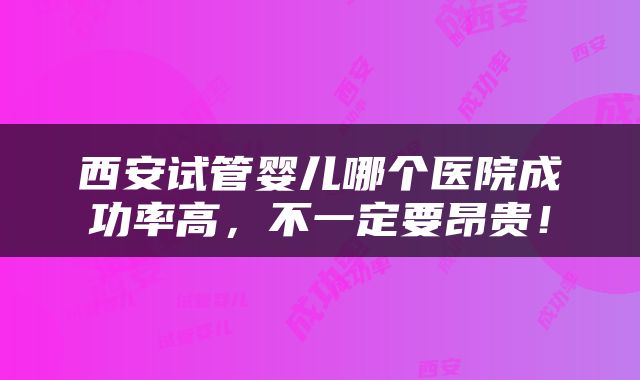 西安试管婴儿哪个医院成功率高，不一定要昂贵！