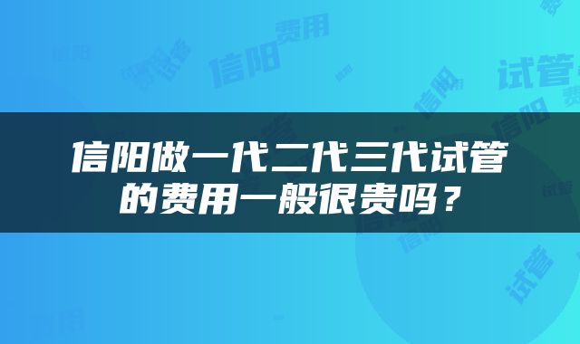 信阳做一代二代三代试管的费用一般很贵吗？
