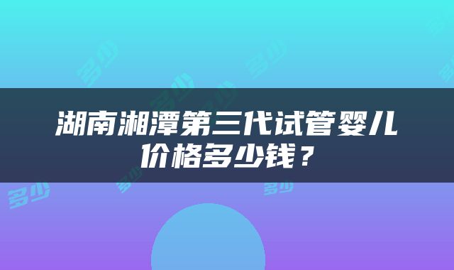 湖南湘潭第三代试管婴儿价格多少钱？