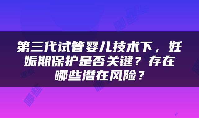 第三代试管婴儿技术下，妊娠期保护是否关键？存在哪些潜在风险？