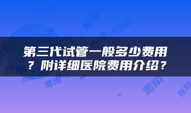 第三代试管一般多少费用？附详细医院费用介绍？
