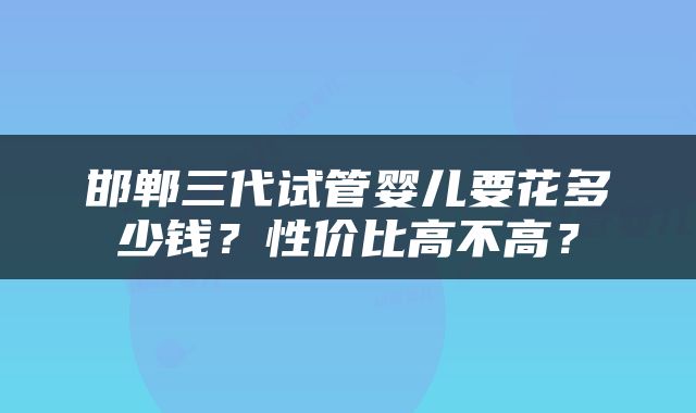 邯郸三代试管婴儿要花多少钱？性价比高不高？