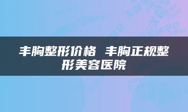 丰胸整形价格 丰胸正规整形美容医院