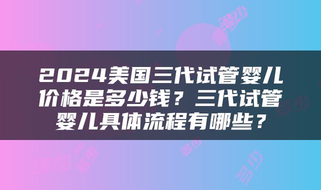 2024美国三代试管婴儿价格是多少钱？三代试管婴儿具体流程有哪些？
