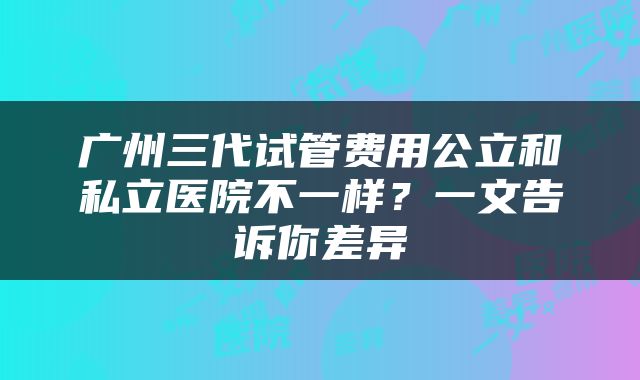 广州三代试管费用公立和私立医院不一样？一文告诉你差异