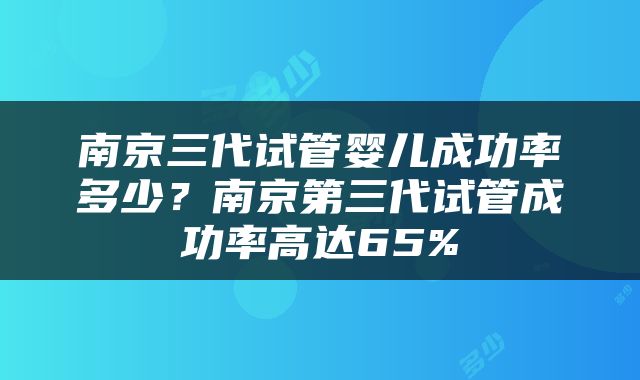 南京三代试管婴儿成功率多少？南京第三代试管成功率高达65%