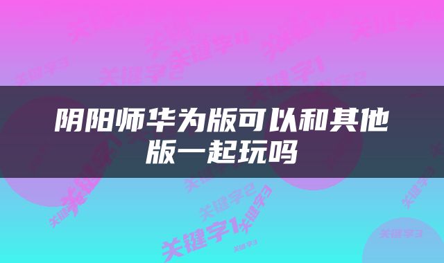 阴阳师华为版可以和其他版一起玩吗
