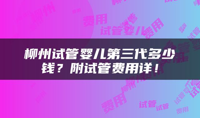 柳州试管婴儿第三代多少钱？附试管费用详！