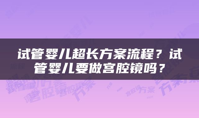 试管婴儿超长方案流程？试管婴儿要做宫腔镜吗？