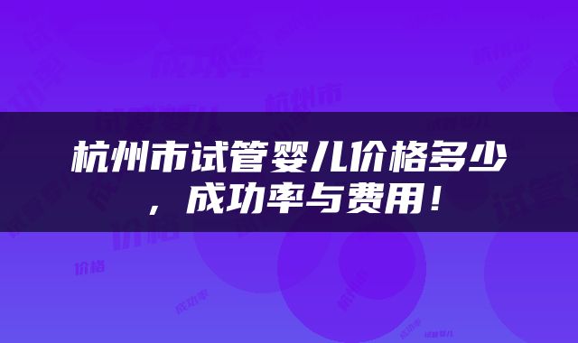 杭州市试管婴儿价格多少，成功率与费用！