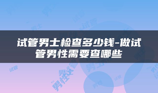 试管男士检查多少钱-做试管男性需要查哪些