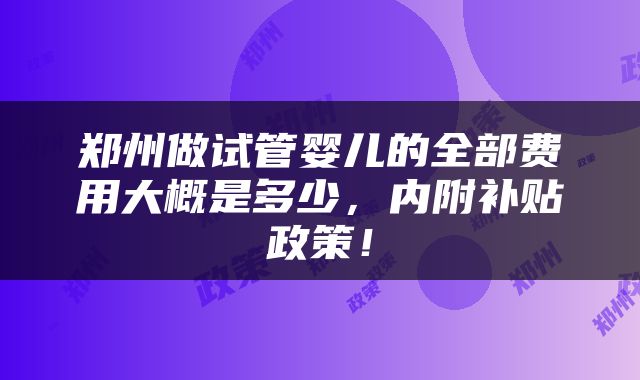 郑州做试管婴儿的全部费用大概是多少，内附补贴政策！