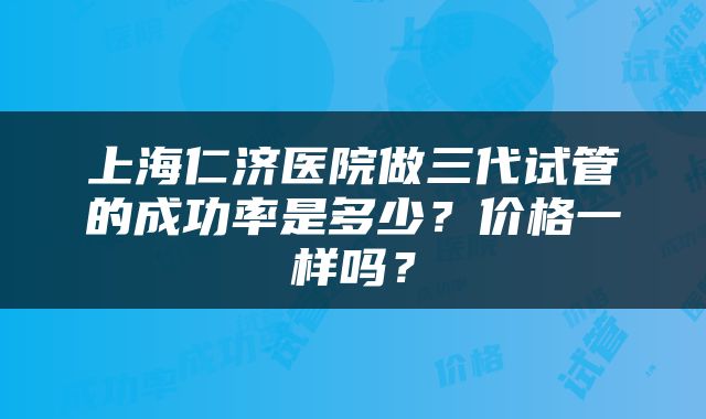 上海仁济医院做三代试管的成功率是多少？价格一样吗？