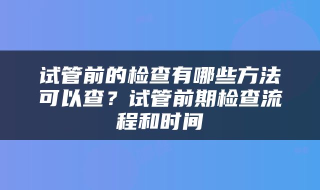 试管前的检查有哪些方法可以查？试管前期检查流程和时间
