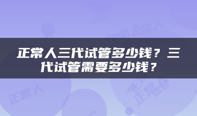 正常人三代试管多少钱？三代试管需要多少钱？