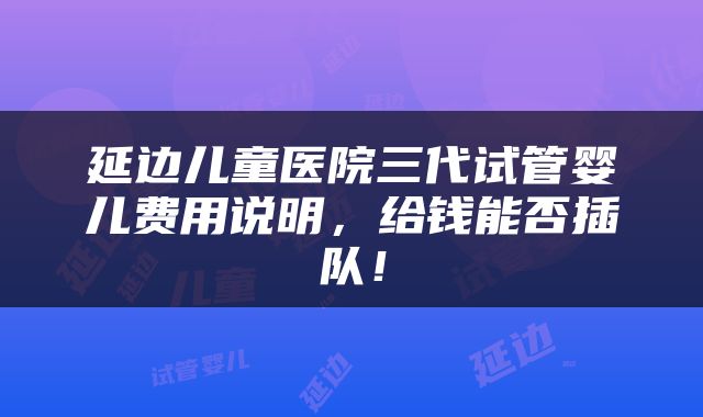 延边儿童医院三代试管婴儿费用说明，给钱能否插队！