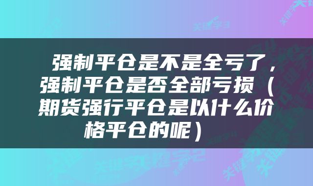强制平仓是不是全亏了,强制平仓是否全部亏损(期货强行平仓是以什么价格平仓的呢)