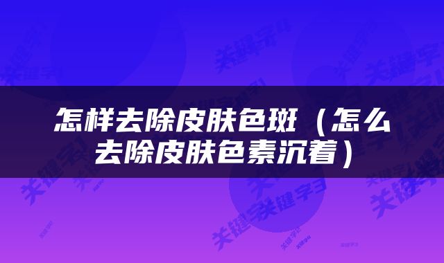 怎样去除皮肤色斑（怎么去除皮肤色素沉着）