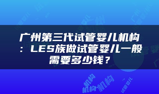 广州第三代试管婴儿机构：LES族做试管婴儿一般需要多少钱？