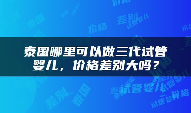 泰国哪里可以做三代试管婴儿，价格差别大吗？
