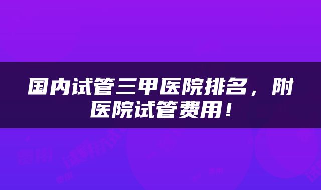 国内试管三甲医院排名，附医院试管费用！
