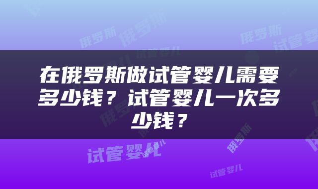 在俄罗斯做试管婴儿需要多少钱？试管婴儿一次多少钱？
