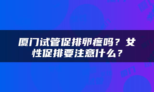 厦门试管促排卵疼吗？女性促排要注意什么？