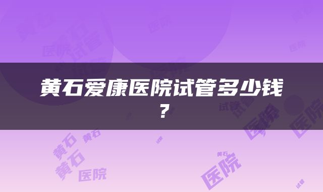 黄石爱康医院试管多少钱？